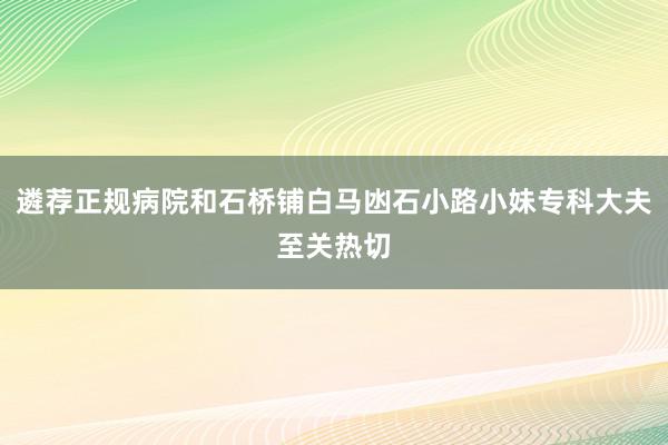遴荐正规病院和石桥铺白马凼石小路小妹专科大夫至关热切